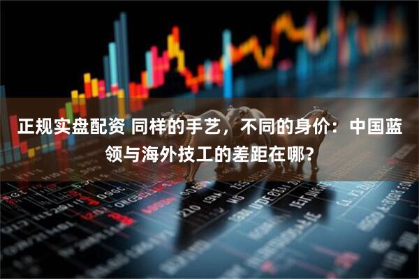 正规实盘配资 同样的手艺，不同的身价：中国蓝领与海外技工的差距在哪？
