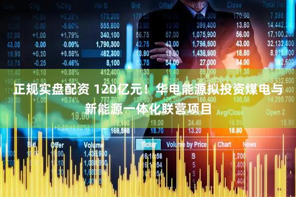 正规实盘配资 120亿元！华电能源拟投资煤电与新能源一体化联营项目