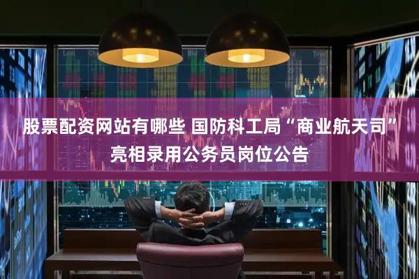 股票配资网站有哪些 国防科工局“商业航天司”亮相录用公务员岗位公告
