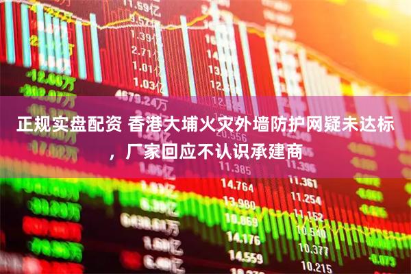 正规实盘配资 香港大埔火灾外墙防护网疑未达标，厂家回应不认识承建商