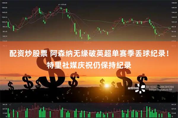配资炒股票 阿森纳无缘破英超单赛季丢球纪录！特里社媒庆祝仍保持纪录