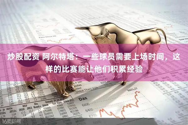 炒股配资 阿尔特塔：一些球员需要上场时间，这样的比赛能让他们积累经验