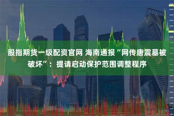 股指期货一级配资官网 海南通报“网传唐震墓被破坏”：提请启动保护范围调整程序