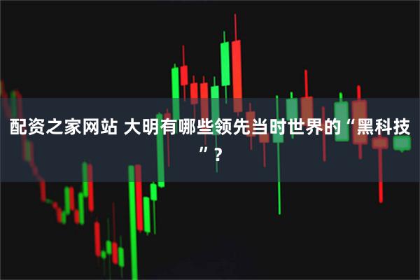 配资之家网站 大明有哪些领先当时世界的“黑科技”？