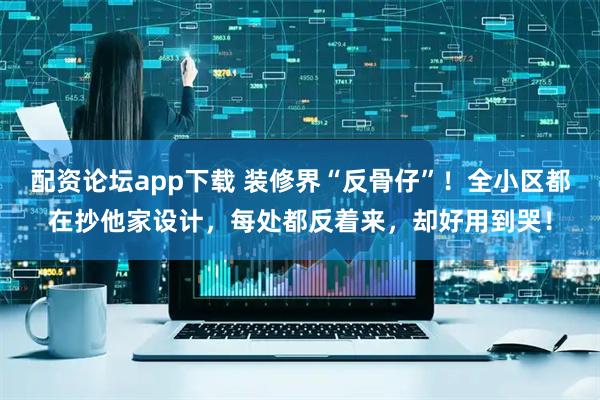 配资论坛app下载 装修界“反骨仔”！全小区都在抄他家设计，每处都反着来，却好用到哭！