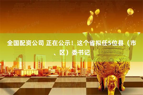 全国配资公司 正在公示！这个省拟任5位县（市、区）委书记