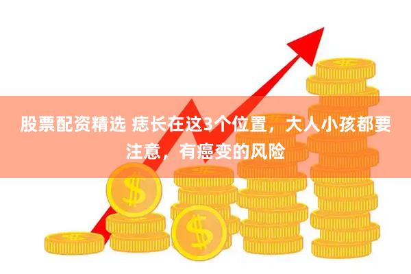 股票配资精选 痣长在这3个位置，大人小孩都要注意，有癌变的风险