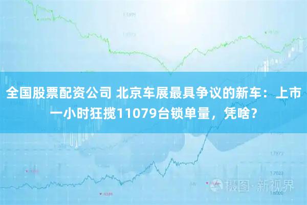 全国股票配资公司 北京车展最具争议的新车：上市一小时狂揽11079台锁单量，凭啥？