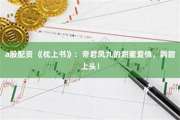 a股配资 《枕上书》：帝君凤九的甜蜜爱情，齁甜上头！